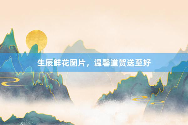 生辰鲜花图片,温馨道贺送至好